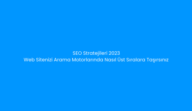 SEO Stratejileri 2023: Web Sitenizi Arama Motorlarında Nasıl Üst Sıralara Taşırsınız?
